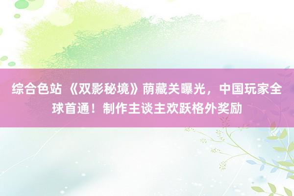 综合色站 《双影秘境》荫藏关曝光，中国玩家全球首通！制作主谈主欢跃格外奖励