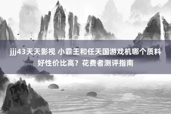 jjj43天天影视 小霸王和任天国游戏机哪个质料好性价比高？花费者测评指南