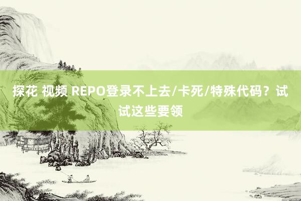 探花 视频 REPO登录不上去/卡死/特殊代码？试试这些要领