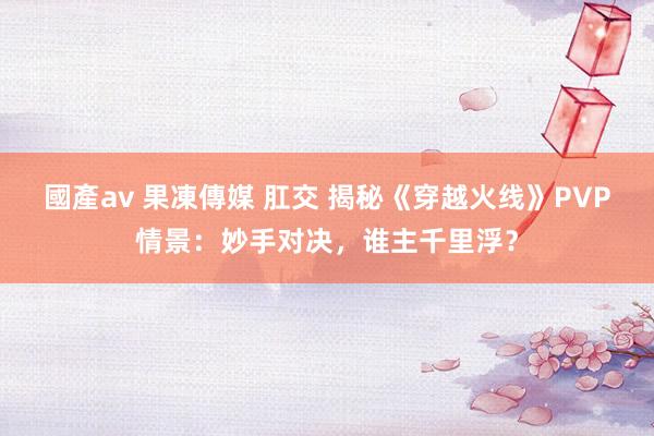 國產av 果凍傳媒 肛交 揭秘《穿越火线》PVP情景：妙手对决，谁主千里浮？