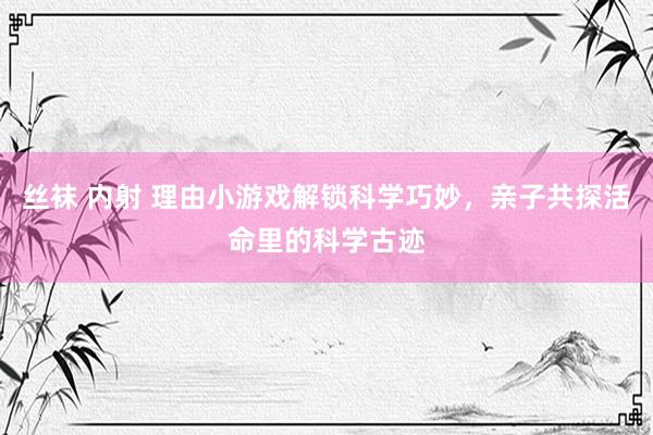 丝袜 内射 理由小游戏解锁科学巧妙，亲子共探活命里的科学古迹