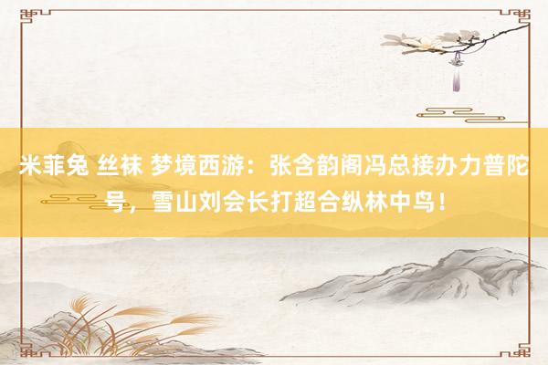米菲兔 丝袜 梦境西游：张含韵阁冯总接办力普陀号，雪山刘会长打超合纵林中鸟！