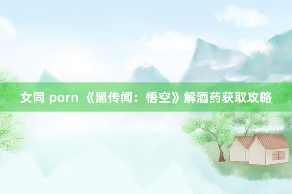 女同 porn 《黑传闻：悟空》解酒药获取攻略