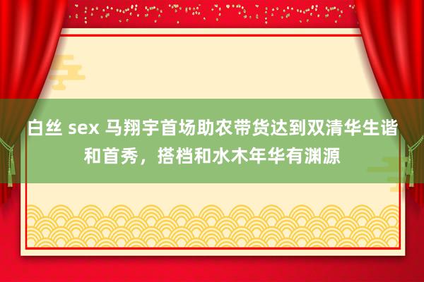 白丝 sex 马翔宇首场助农带货达到双清华生谐和首秀，搭档和水木年华有渊源