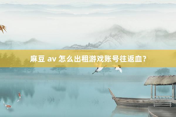 麻豆 av 怎么出租游戏账号往返血？