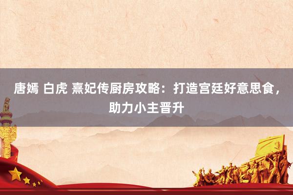 唐嫣 白虎 熹妃传厨房攻略：打造宫廷好意思食，助力小主晋升