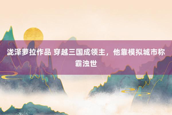 泷泽萝拉作品 穿越三国成领主，他靠模拟城市称霸浊世