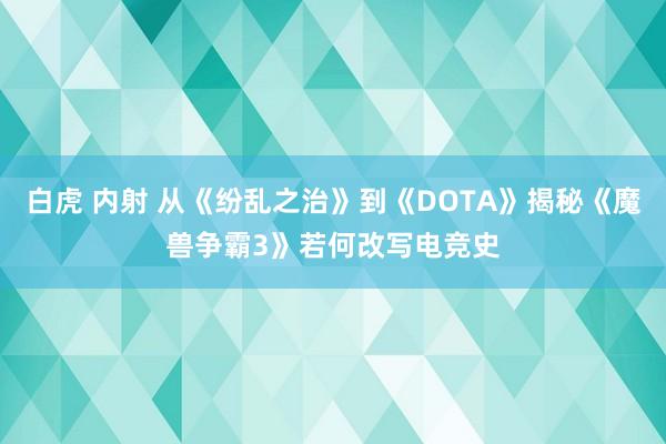 白虎 内射 从《纷乱之治》到《DOTA》揭秘《魔兽争霸3》若何改写电竞史
