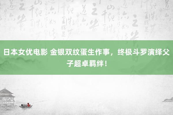 日本女优电影 金银双纹蛋生作事，终极斗罗演绎父子超卓羁绊！