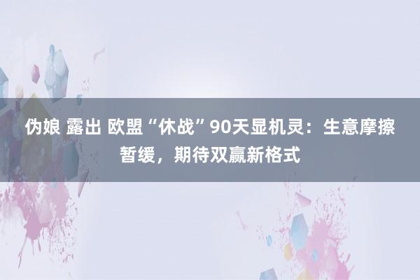 伪娘 露出 欧盟“休战”90天显机灵：生意摩擦暂缓，期待双赢新格式