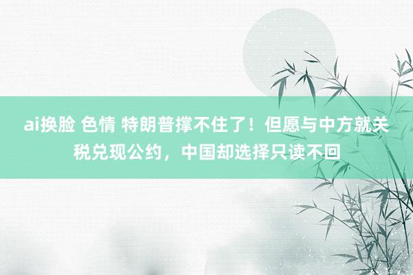 ai换脸 色情 特朗普撑不住了！但愿与中方就关税兑现公约，中国却选择只读不回