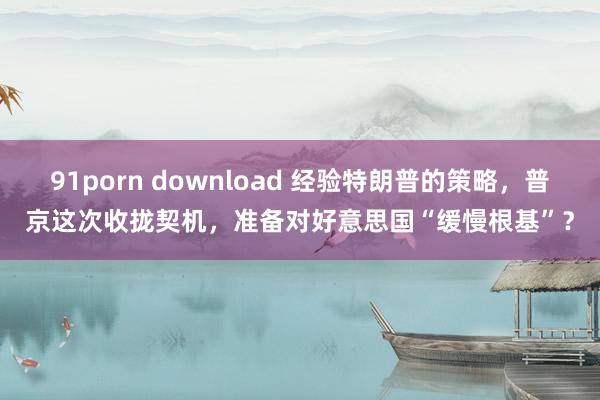 91porn download 经验特朗普的策略，普京这次收拢契机，准备对好意思国“缓慢根基”？