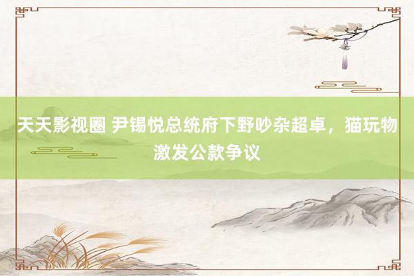 天天影视圈 尹锡悦总统府下野吵杂超卓，猫玩物激发公款争议