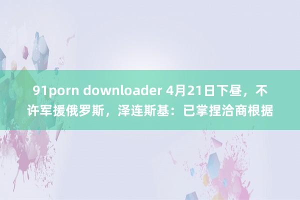 91porn downloader 4月21日下昼，不许军援俄罗斯，泽连斯基：已掌捏洽商根据