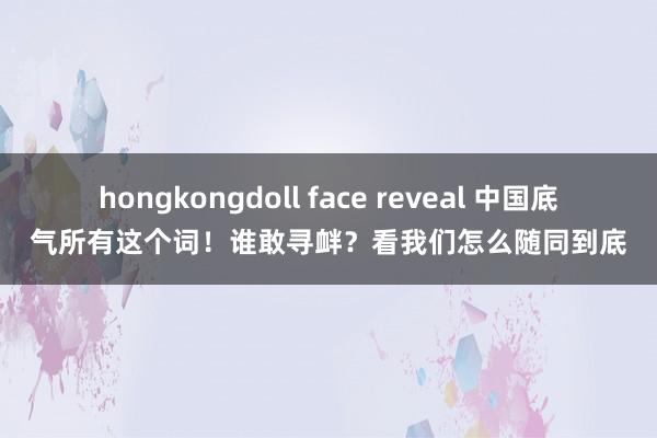 hongkongdoll face reveal 中国底气所有这个词！谁敢寻衅？看我们怎么随同到底