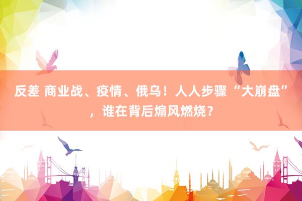 反差 商业战、疫情、俄乌！人人步骤 “大崩盘”，谁在背后煽风燃烧？