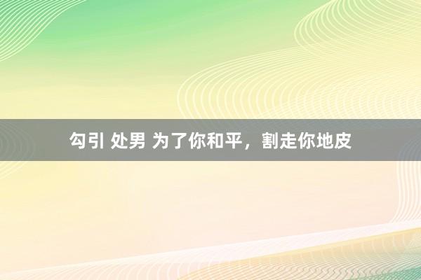 勾引 处男 为了你和平，割走你地皮