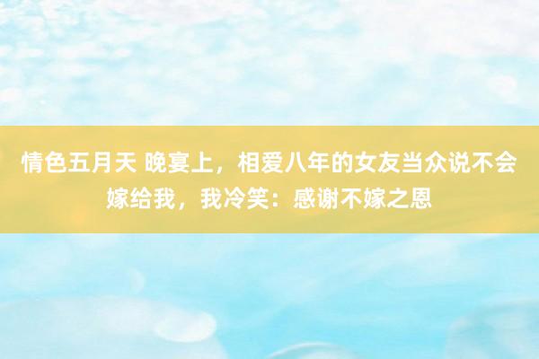 情色五月天 晚宴上，相爱八年的女友当众说不会嫁给我，我冷笑：感谢不嫁之恩