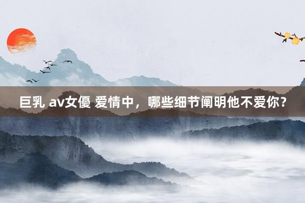 巨乳 av女優 爱情中，哪些细节阐明他不爱你？