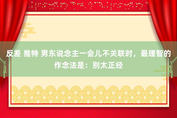 反差 推特 男东说念主一会儿不关联时，最理智的作念法是：别太正经