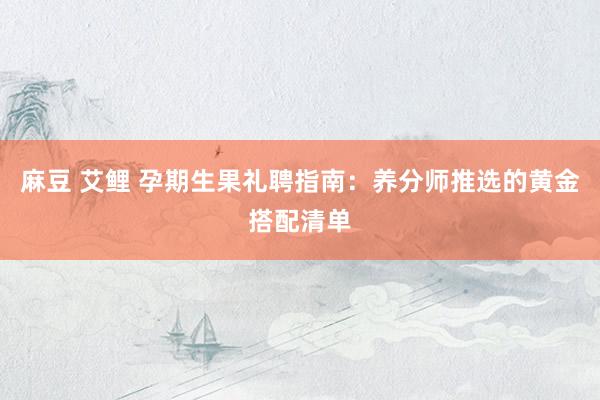 麻豆 艾鲤 孕期生果礼聘指南：养分师推选的黄金搭配清单