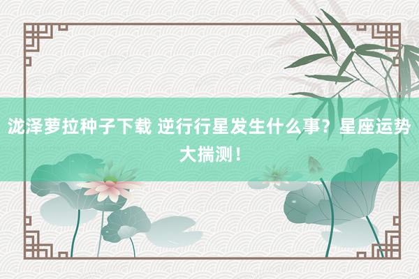 泷泽萝拉种子下载 逆行行星发生什么事？星座运势大揣测！