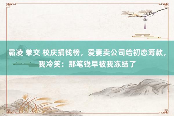 霸凌 拳交 校庆捐钱榜，爱妻卖公司给初恋筹款，我冷笑：那笔钱早被我冻结了