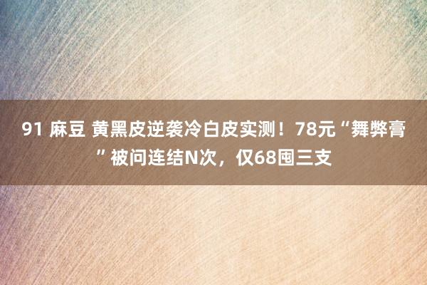 91 麻豆 黄黑皮逆袭冷白皮实测！78元“舞弊膏”被问连结N次，仅68囤三支