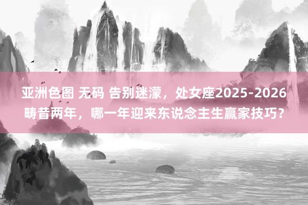 亚洲色图 无码 告别迷濛，处女座2025-2026畴昔两年，哪一年迎来东说念主生赢家技巧？