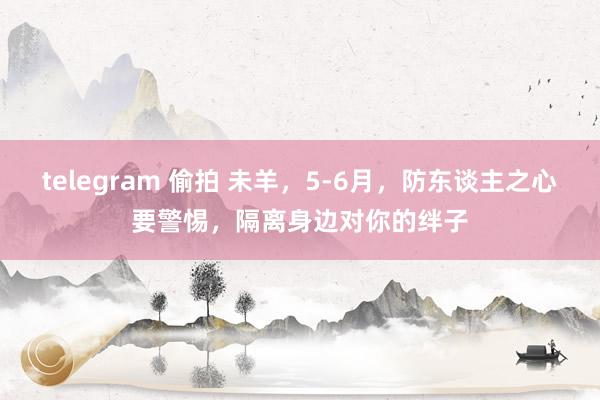 telegram 偷拍 未羊，5-6月，防东谈主之心要警惕，隔离身边对你的绊子