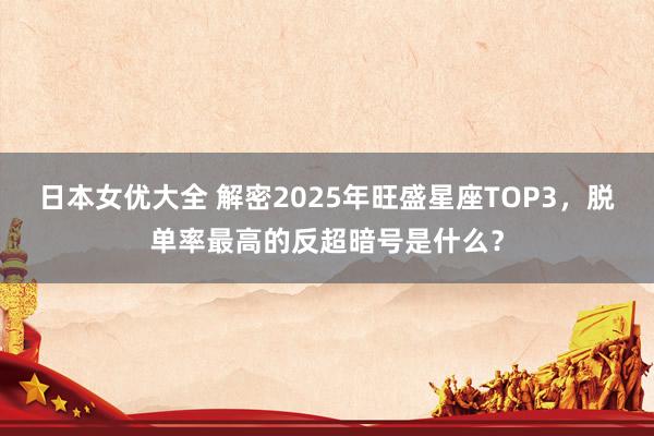 日本女优大全 解密2025年旺盛星座TOP3，脱单率最高的反超暗号是什么？