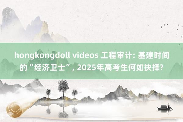 hongkongdoll videos 工程审计: 基建时间的“经济卫士”, 2025年高考生何如抉择?
