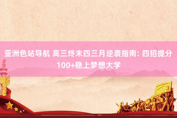 亚洲色站导航 高三终末四三月逆袭指南: 四招提分100+稳上梦想大学