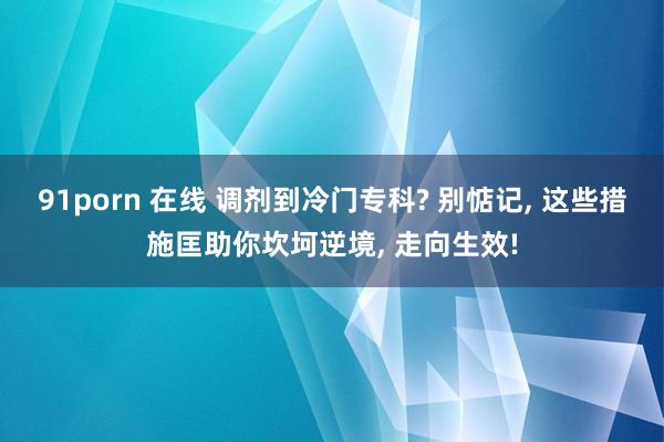 91porn 在线 调剂到冷门专科? 别惦记, 这些措施匡助你坎坷逆境, 走向生效!