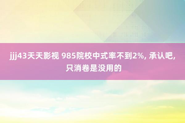 jjj43天天影视 985院校中式率不到2%, 承认吧, 只消卷是没用的