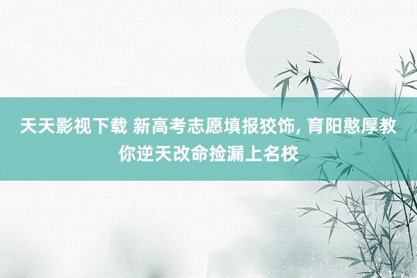 天天影视下载 新高考志愿填报狡饰, 育阳憨厚教你逆天改命捡漏上名校