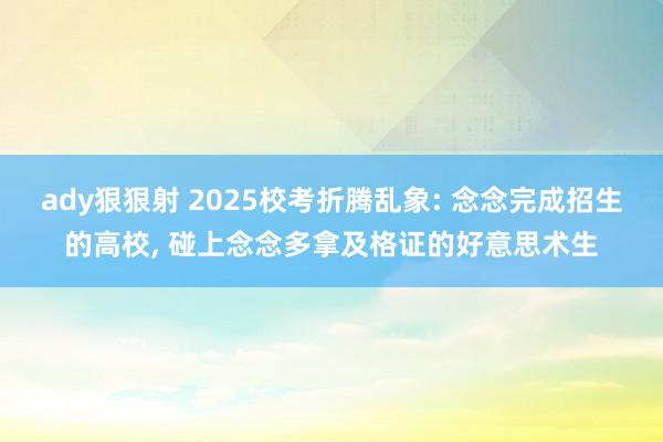 ady狠狠射 2025校考折腾乱象: 念念完成招生的高校, 碰上念念多拿及格证的好意思术生