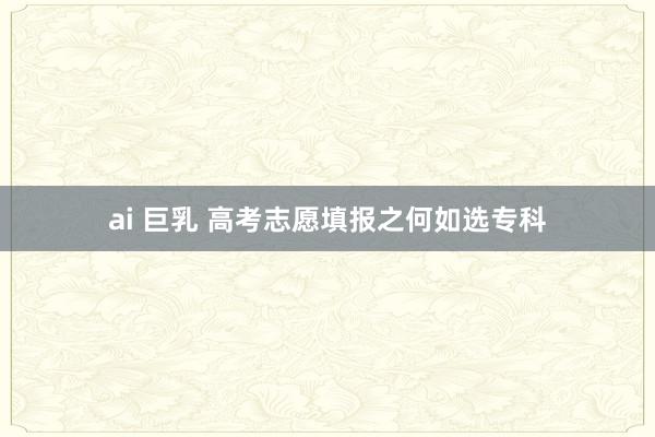 ai 巨乳 高考志愿填报之何如选专科