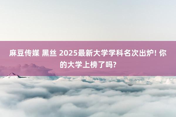 麻豆传媒 黑丝 2025最新大学学科名次出炉! 你的大学上榜了吗?