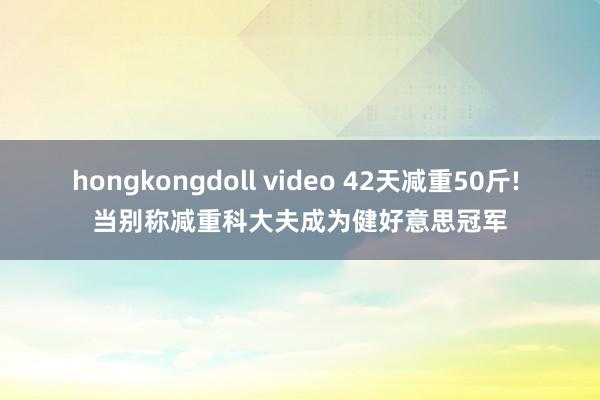 hongkongdoll video 42天减重50斤! 当别称减重科大夫成为健好意思冠军
