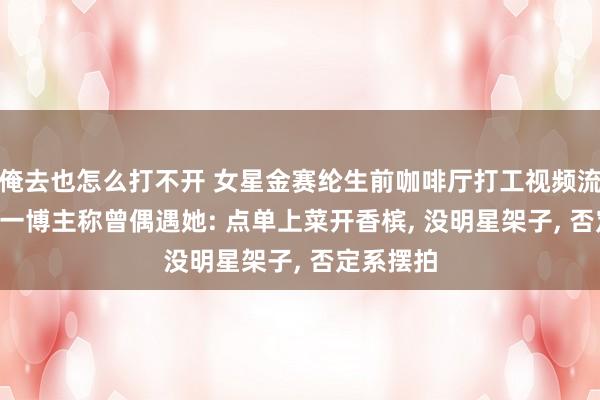 俺去也怎么打不开 女星金赛纶生前咖啡厅打工视频流出! 中国一博主称曾偶遇她: 点单上菜开香槟, 没明星架子, 否定系摆拍