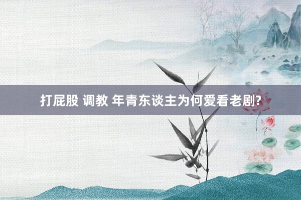 打屁股 调教 年青东谈主为何爱看老剧?