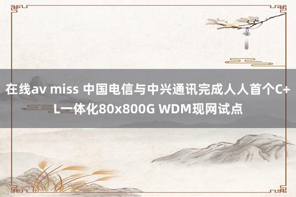在线av miss 中国电信与中兴通讯完成人人首个C+L一体化80x800G WDM现网试点