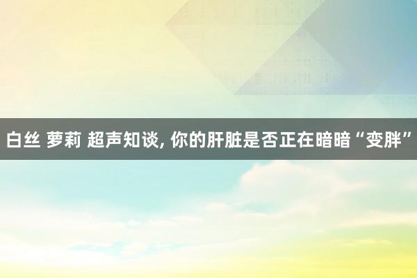 白丝 萝莉 超声知谈, 你的肝脏是否正在暗暗“变胖”