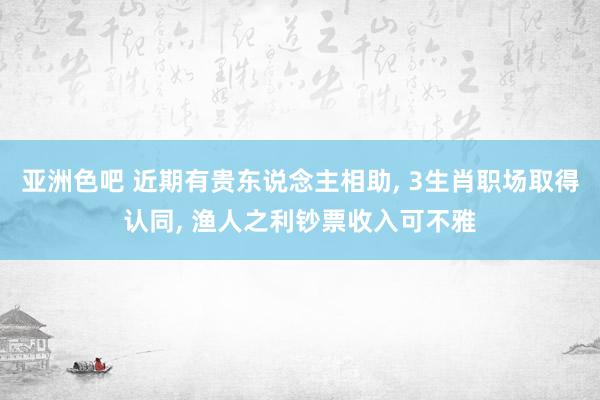 亚洲色吧 近期有贵东说念主相助, 3生肖职场取得认同, 渔人之利钞票收入可不雅