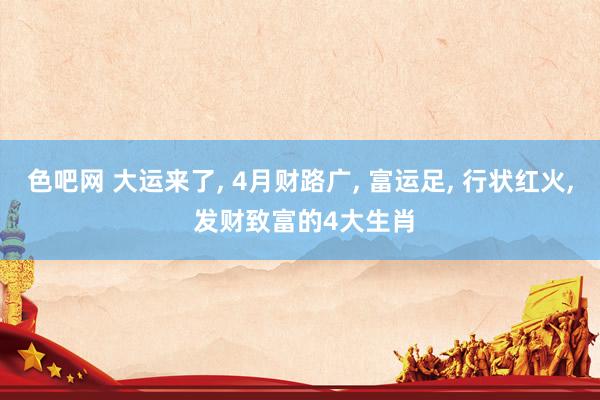 色吧网 大运来了, 4月财路广, 富运足, 行状红火, 发财致富的4大生肖
