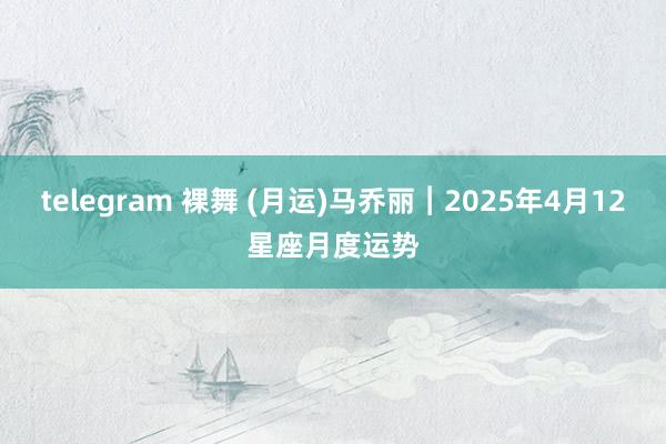 telegram 裸舞 (月运)马乔丽︱2025年4月12星座月度运势