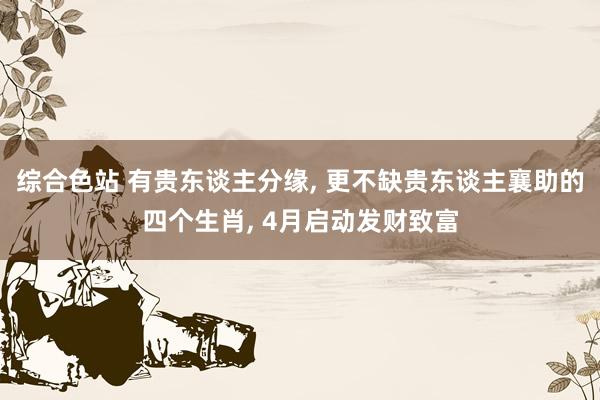 综合色站 有贵东谈主分缘, 更不缺贵东谈主襄助的四个生肖, 4月启动发财致富