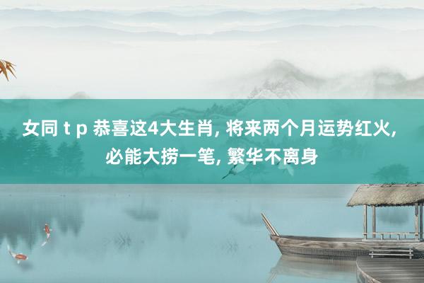 女同 t p 恭喜这4大生肖, 将来两个月运势红火, 必能大捞一笔, 繁华不离身