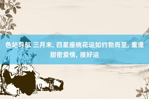 色站导航 三月末, 四星座桃花运如约勃而至, 重逢甜密爱情, 接好运